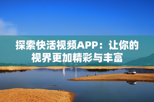 探索快活视频APP：让你的视界更加精彩与丰富