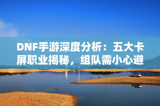 DNF手游深度分析：五大卡屏职业揭秘，组队需小心避免卡顿问题