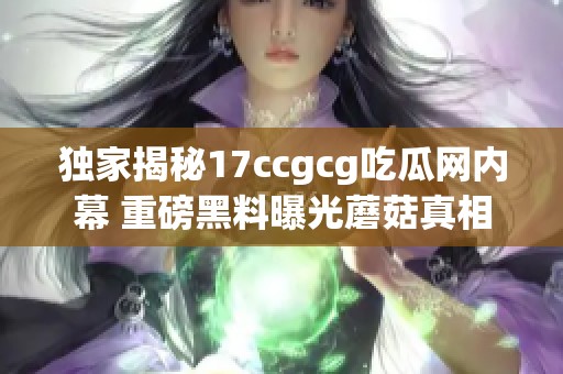 独家揭秘17ccgcg吃瓜网内幕 重磅黑料曝光蘑菇真相