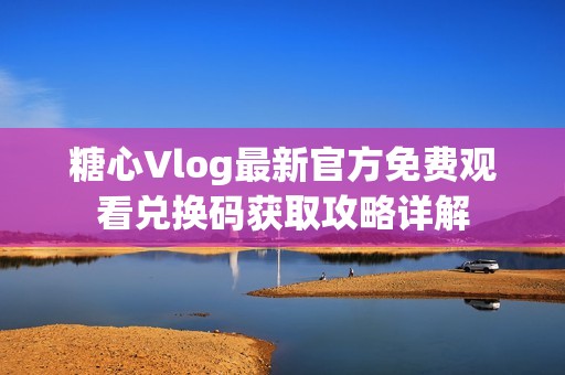 糖心Vlog最新官方免费观看兑换码获取攻略详解