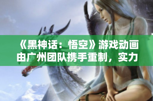 《黑神话：悟空》游戏动画由广州团队携手重制，实力再提升