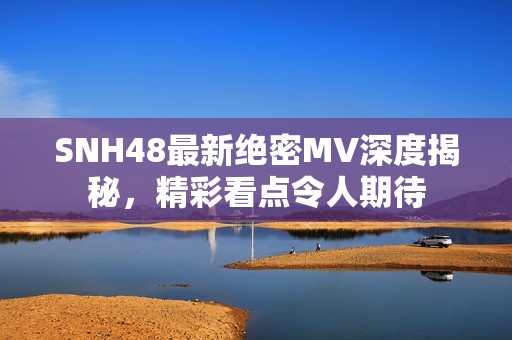 SNH48最新绝密MV深度揭秘，精彩看点令人期待