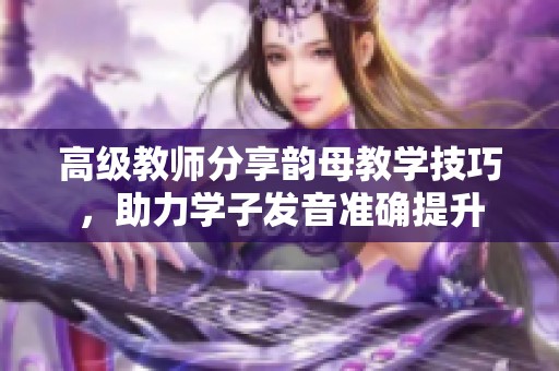 高级教师分享韵母教学技巧，助力学子发音准确提升