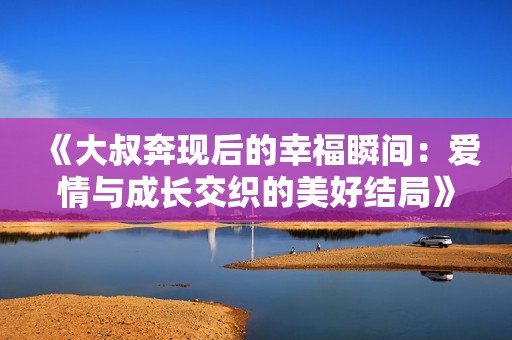 《大叔奔现后的幸福瞬间：爱情与成长交织的美好结局》