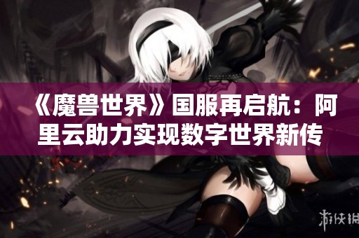 《魔兽世界》国服再启航：阿里云助力实现数字世界新传奇