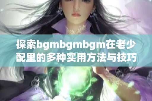 探索bgmbgmbgm在老少配里的多种实用方法与技巧