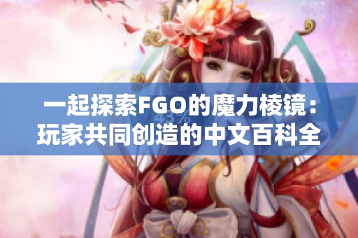 一起探索FGO的魔力棱镜：玩家共同创造的中文百科全书