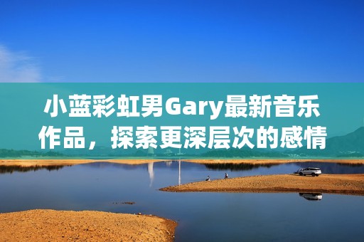 小蓝彩虹男Gary最新音乐作品，探索更深层次的感情和旋律