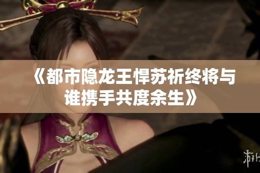 《都市隐龙王悍苏祈终将与谁携手共度余生》