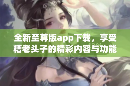 全新至尊版app下载，享受糟老头子的精彩内容与功能