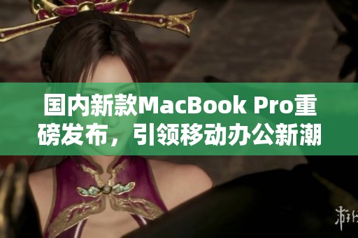 国内新款MacBook Pro重磅发布，引领移动办公新潮流