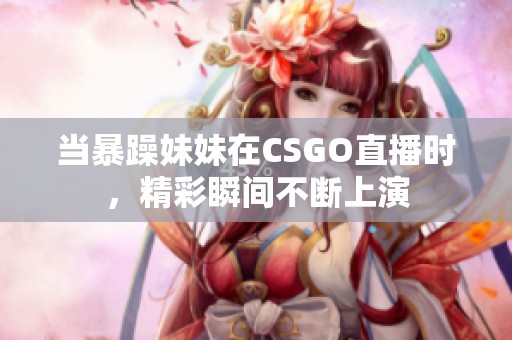 当暴躁妹妹在CSGO直播时，精彩瞬间不断上演