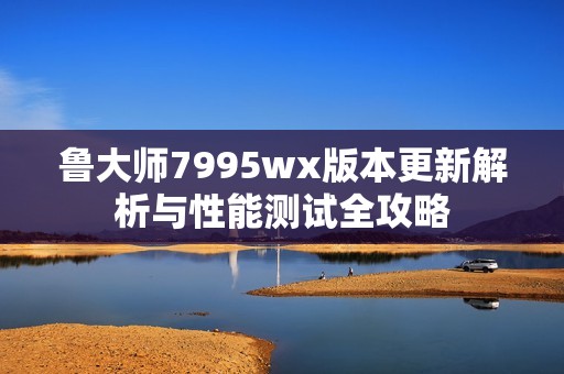 鲁大师7995wx版本更新解析与性能测试全攻略