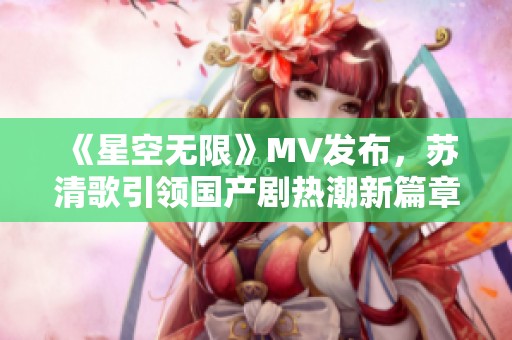 《星空无限》MV发布，苏清歌引领国产剧热潮新篇章