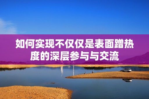 如何实现不仅仅是表面蹭热度的深层参与与交流