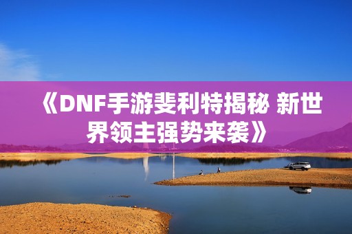 《DNF手游斐利特揭秘 新世界领主强势来袭》