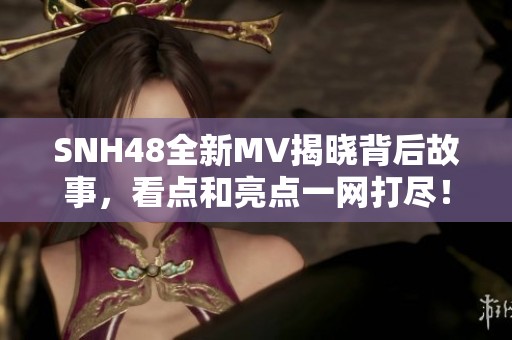 SNH48全新MV揭晓背后故事，看点和亮点一网打尽！