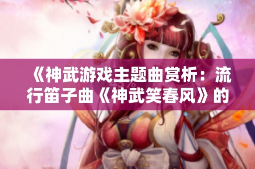 《神武游戏主题曲赏析：流行笛子曲《神武笑春风》的魅力》