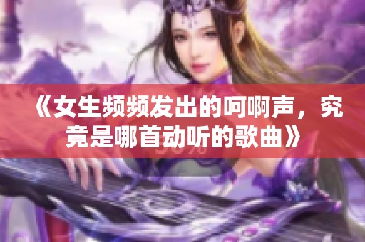 《女生频频发出的呵啊声，究竟是哪首动听的歌曲》