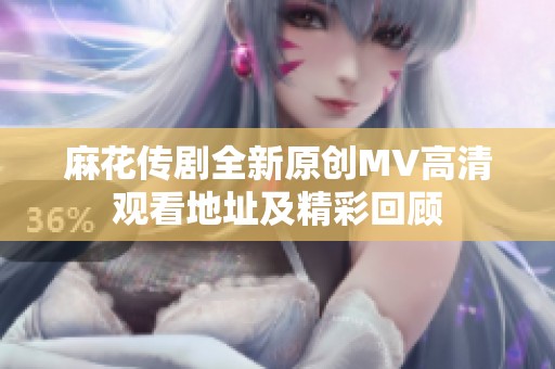 麻花传剧全新原创MV高清观看地址及精彩回顾