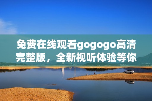 免费在线观看gogogo高清完整版，全新视听体验等你来享受