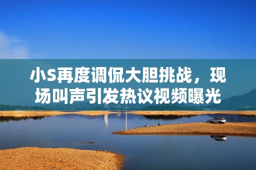 小S再度调侃大胆挑战，现场叫声引发热议视频曝光