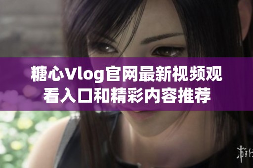 糖心Vlog官网最新视频观看入口和精彩内容推荐