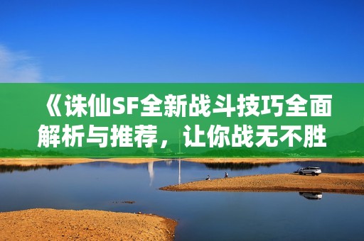 《诛仙SF全新战斗技巧全面解析与推荐，让你战无不胜》