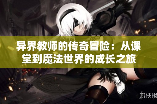 异界教师的传奇冒险：从课堂到魔法世界的成长之旅