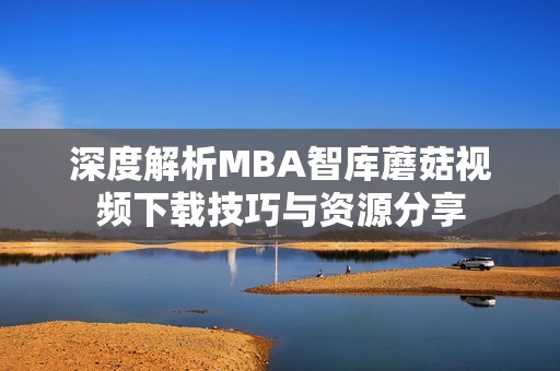 深度解析MBA智库蘑菇视频下载技巧与资源分享