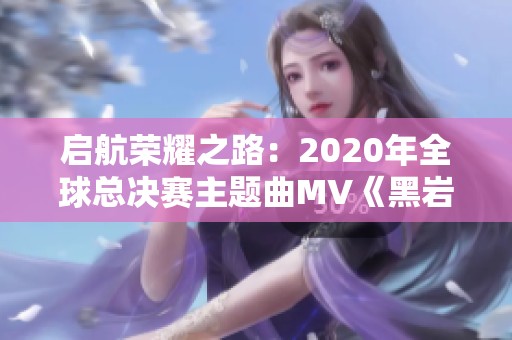 启航荣耀之路：2020年全球总决赛主题曲MV《黑岩诗人》全解析