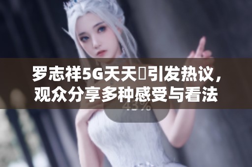 罗志祥5G天天奭引发热议，观众分享多种感受与看法