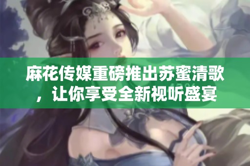 麻花传媒重磅推出苏蜜清歌，让你享受全新视听盛宴