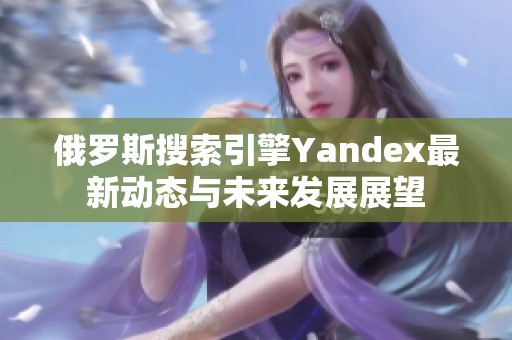 俄罗斯搜索引擎Yandex最新动态与未来发展展望