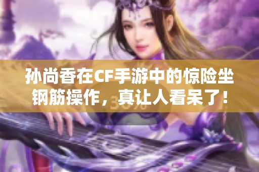 孙尚香在CF手游中的惊险坐钢筋操作，真让人看呆了！