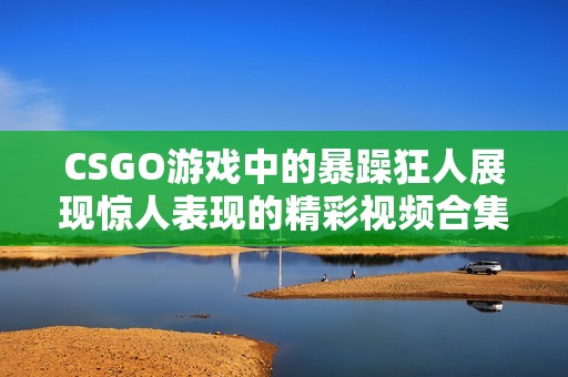 CSGO游戏中的暴躁狂人展现惊人表现的精彩视频合集