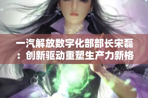 一汽解放数字化部部长宋磊：创新驱动重塑生产力新格局