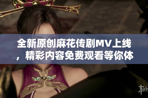 全新原创麻花传剧MV上线，精彩内容免费观看等你体验