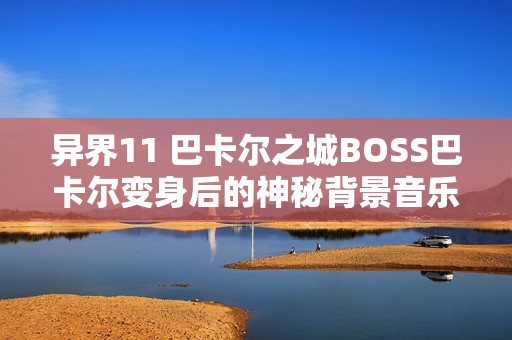 异界11 巴卡尔之城BOSS巴卡尔变身后的神秘背景音乐解析