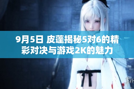 9月5日 皮蓬揭秘5对6的精彩对决与游戏2K的魅力