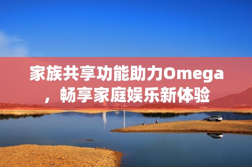 家族共享功能助力Omega，畅享家庭娱乐新体验