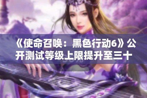 《使命召唤：黑色行动6》公开测试等级上限提升至三十级新体验