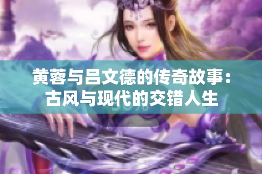 黄蓉与吕文德的传奇故事：古风与现代的交错人生