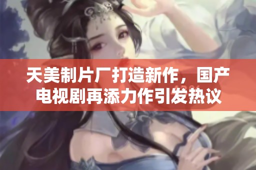 天美制片厂打造新作，国产电视剧再添力作引发热议