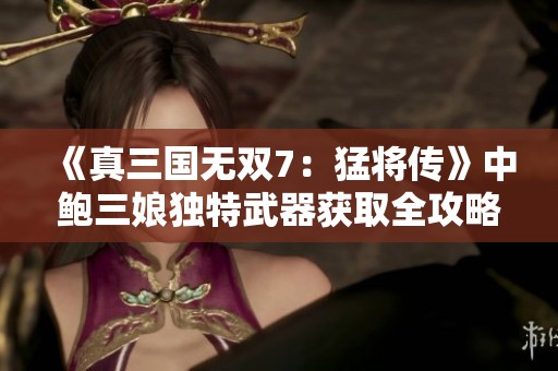 《真三国无双7：猛将传》中鲍三娘独特武器获取全攻略解析