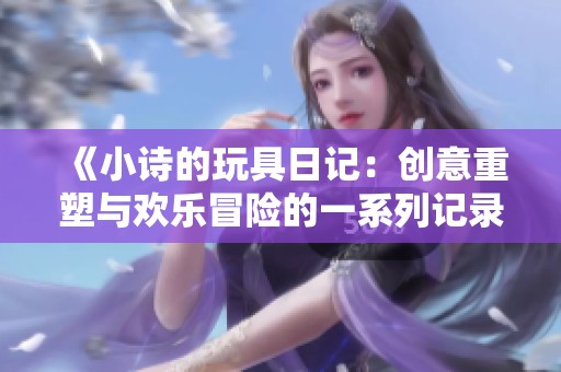 《小诗的玩具日记：创意重塑与欢乐冒险的一系列记录》