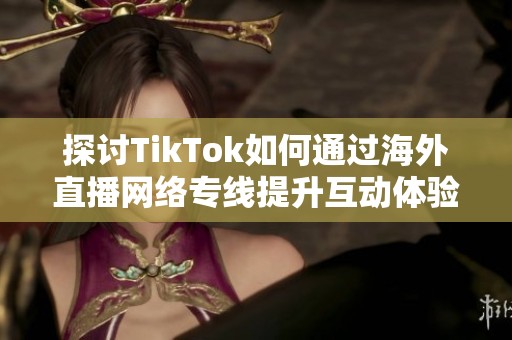 探讨TikTok如何通过海外直播网络专线提升互动体验