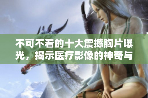 不可不看的十大震撼胸片曝光，揭示医疗影像的神奇与真实