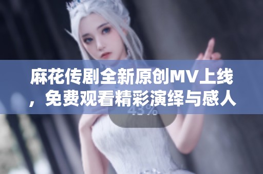 麻花传剧全新原创MV上线，免费观看精彩演绎与感人故事