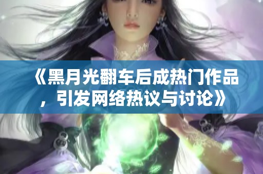 《黑月光翻车后成热门作品，引发网络热议与讨论》